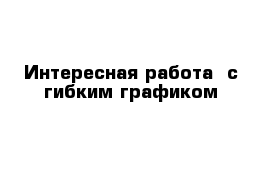 Интересная работа  с гибким графиком